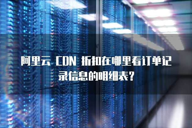 阿里云 CDN 折扣在哪里看订单记录信息的明细表?