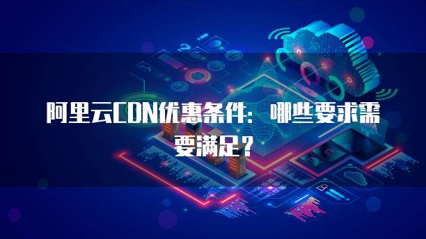 阿里云CDN优惠条件:哪些要求需要满足?