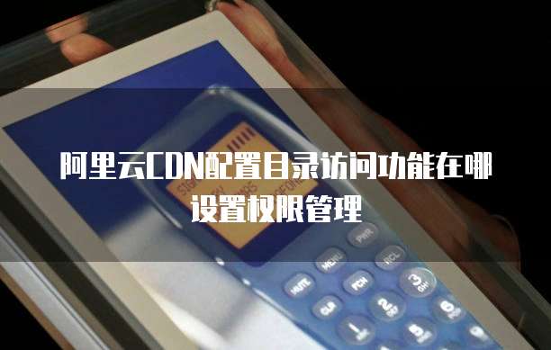 阿里云CDN配置目录访问功能在哪设置权限管理