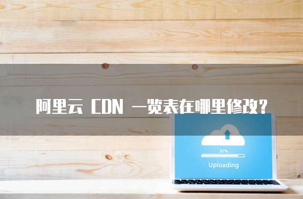 阿里云 CDN 一览表在哪里修改?
