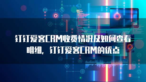 钉钉爱客CRM收费情况及如何查看明细，钉钉爱客CRM的优点