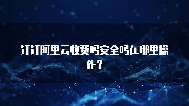 钉钉阿里云收费吗安全吗在哪里操作?