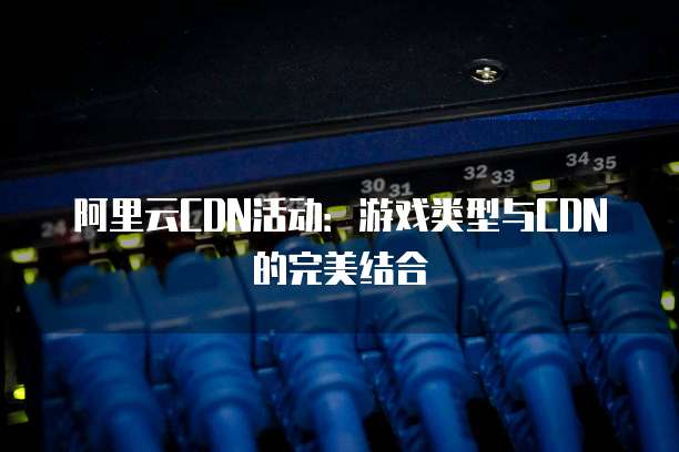 阿里云CDN活动:游戏类型与CDN的完美结合