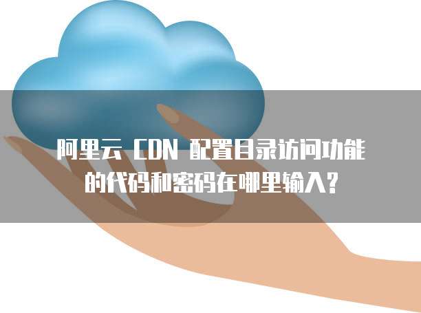  阿里云 CDN 配置目录访问功能的代码和密码在哪里输入?