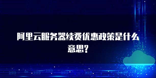 阿里云服务器续费优惠政策是什么意思?
