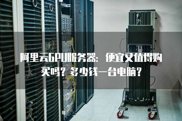 阿里云GPU服务器:便宜又值得购买吗?多少钱一台电脑?