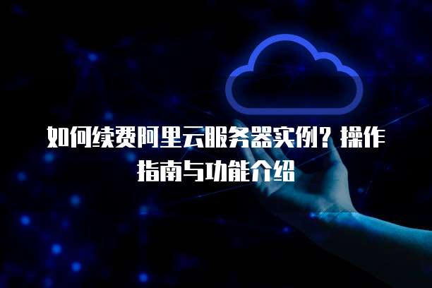如何续费阿里云服务器实例?操作指南与功能介绍