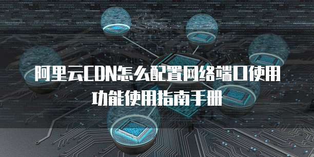 阿里云CDN怎么配置网络端口使用功能使用指南手册