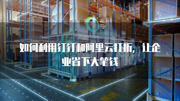 如何利用钉钉和阿里云打折,让企业省下大笔钱