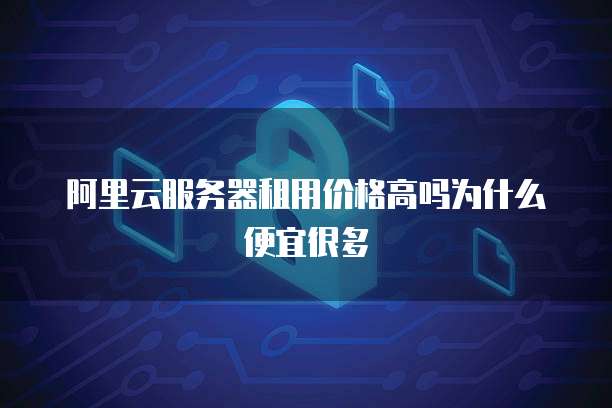 阿里云服务器租用价格高吗为什么便宜很多