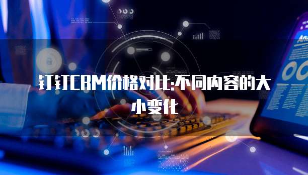 钉钉CRM价格对比:不同内容的大小变化