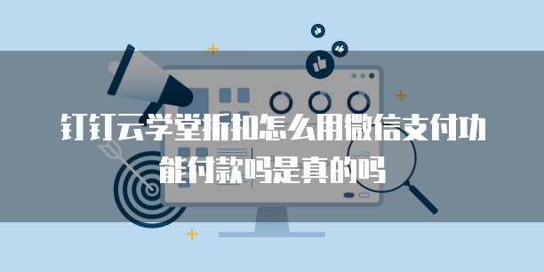 钉钉云学堂折扣怎么用微信支付功能付款吗是真的吗