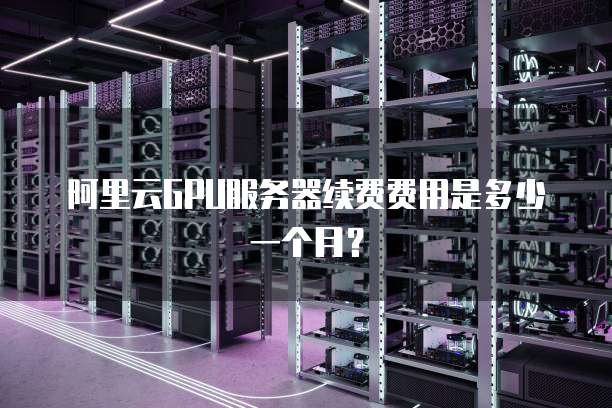 阿里云GPU服务器续费费用是多少一个月?