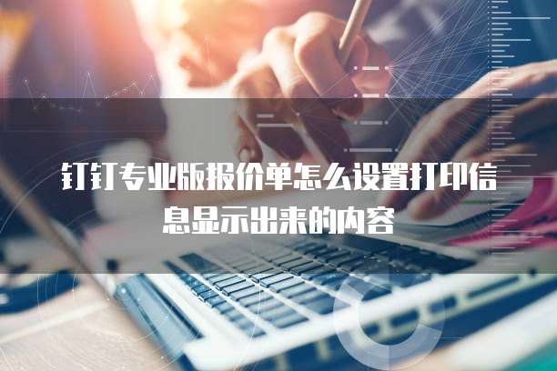 钉钉专业版报价单怎么设置打印信息显示出来的内容