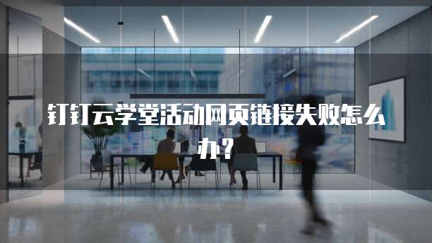 钉钉云学堂活动网页链接失败怎么办？