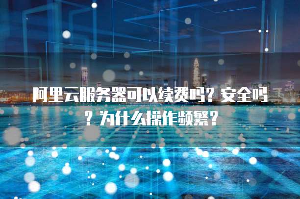 阿里云服务器可以续费吗?安全吗?为什么操作频繁?