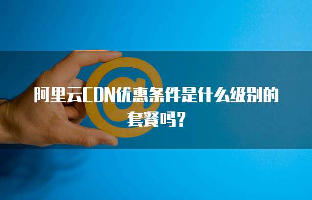 阿里云CDN优惠条件是什么级别的套餐吗?