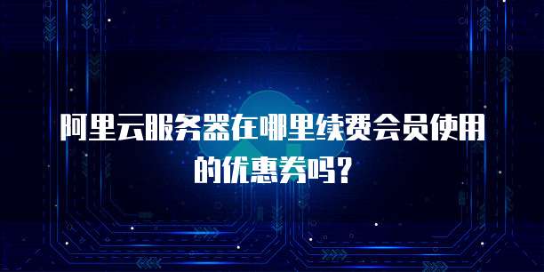 阿里云服务器在哪里续费会员使用的优惠券吗?