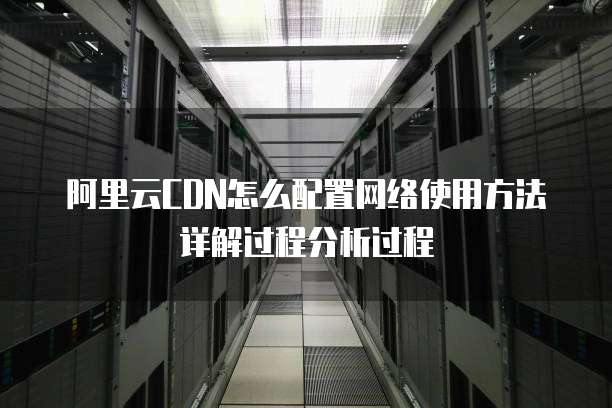 阿里云CDN怎么配置网络使用方法详解过程分析过程