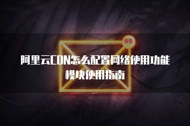 阿里云CDN怎么配置网络使用功能模块使用指南