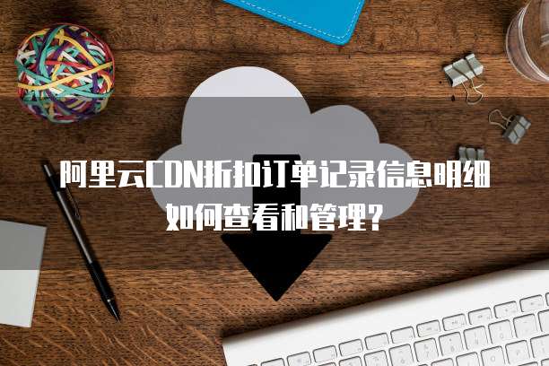 阿里云CDN折扣订单记录信息明细如何查看和管理?