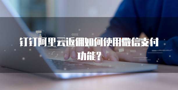 钉钉阿里云返佣如何使用微信支付功能？
