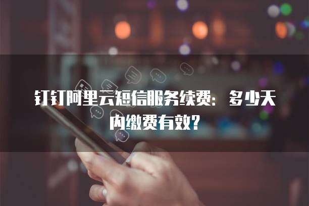 钉钉阿里云短信服务续费:多少天内缴费有效?