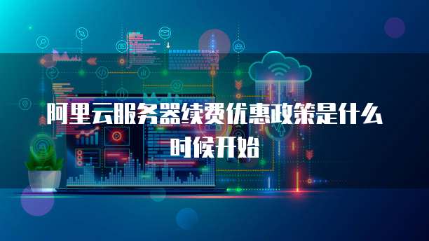 阿里云服务器续费优惠政策是什么时候开始