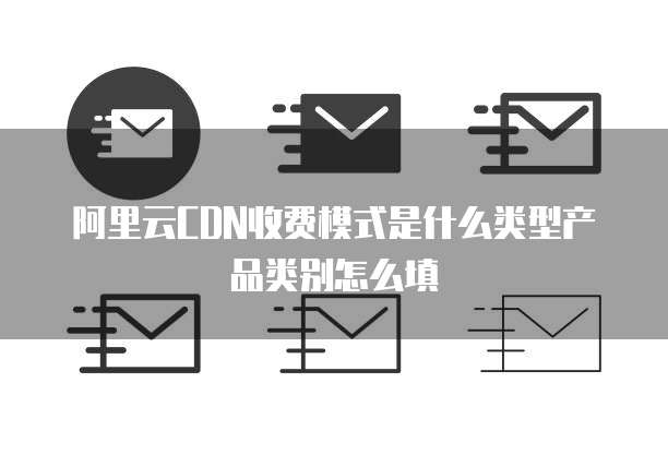 阿里云CDN收费模式是什么类型产品类别怎么填