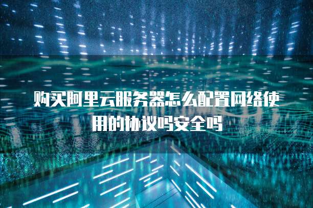 购买阿里云服务器怎么配置网络使用的协议吗安全吗