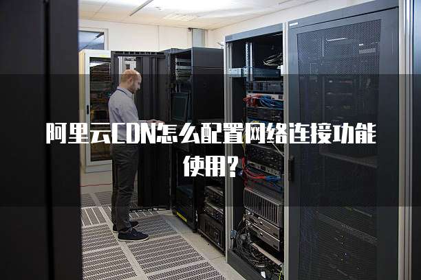 阿里云CDN怎么配置网络连接功能使用?