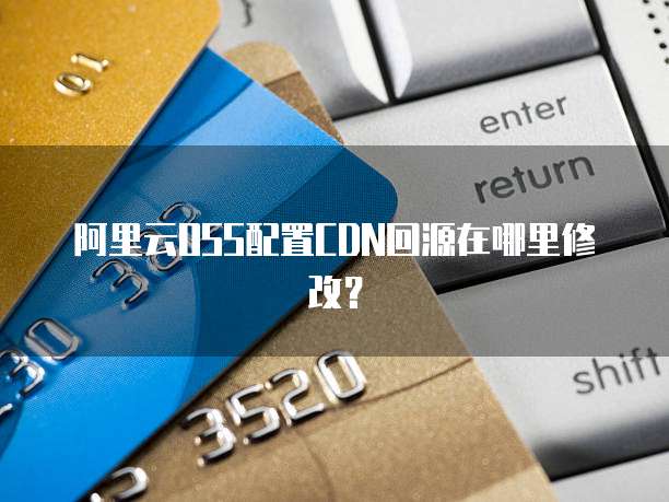 阿里云OSS配置CDN回源在哪里修改？