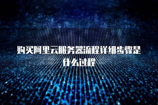 购买阿里云服务器流程详细步骤是什么过程