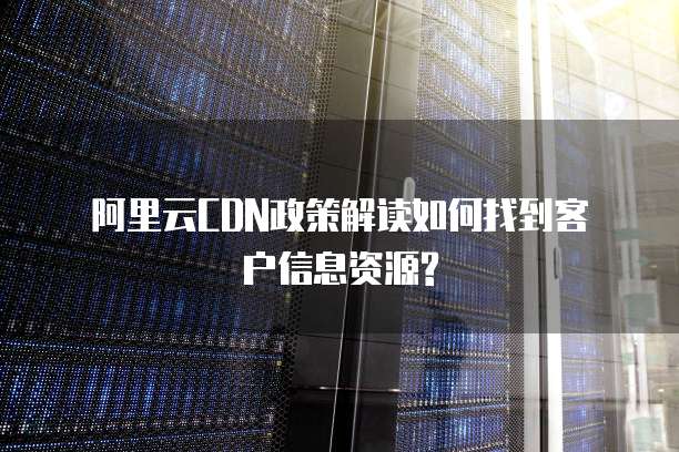 阿里云CDN政策解读如何找到客户信息资源?