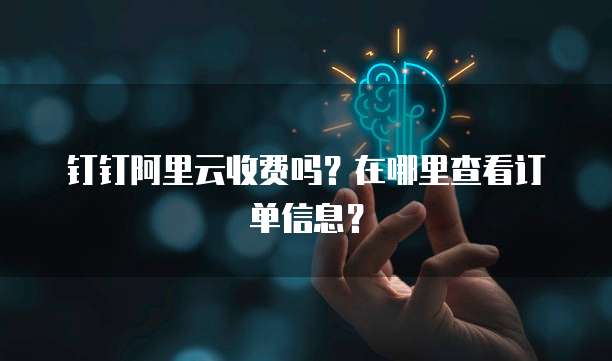 钉钉阿里云收费吗?在哪里查看订单信息?