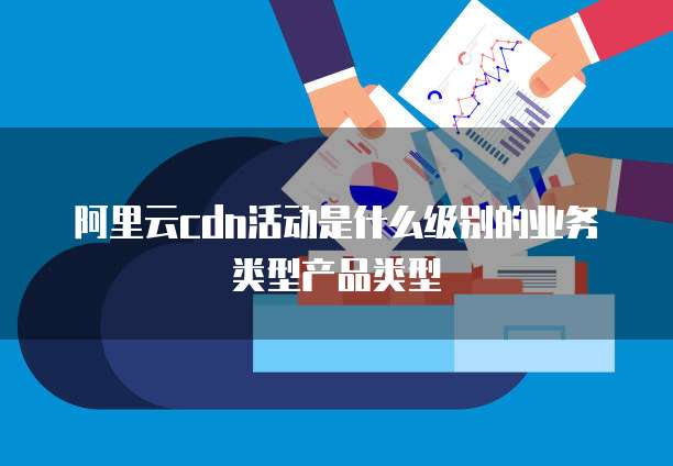 阿里云cdn活动是什么级别的业务类型产品类型