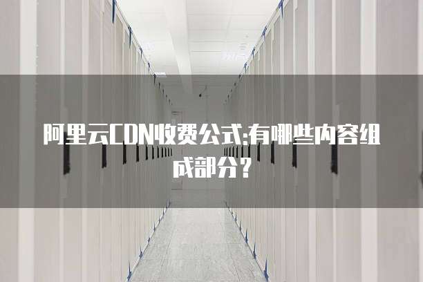 阿里云CDN收费公式:有哪些内容组成部分?