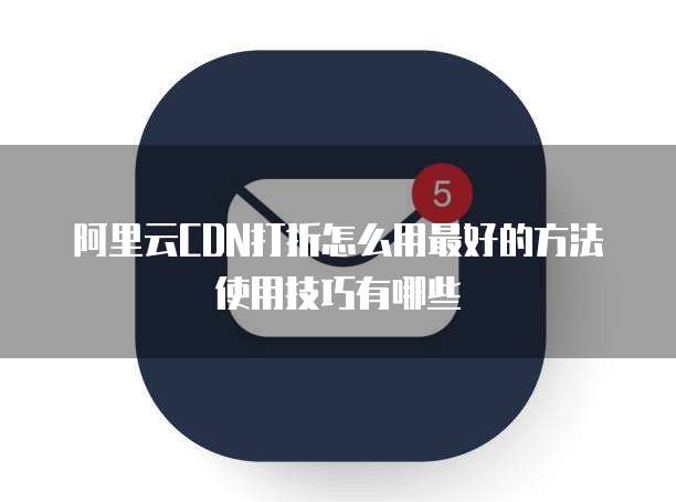阿里云CDN打折怎么用最好的方法使用技巧有哪些
