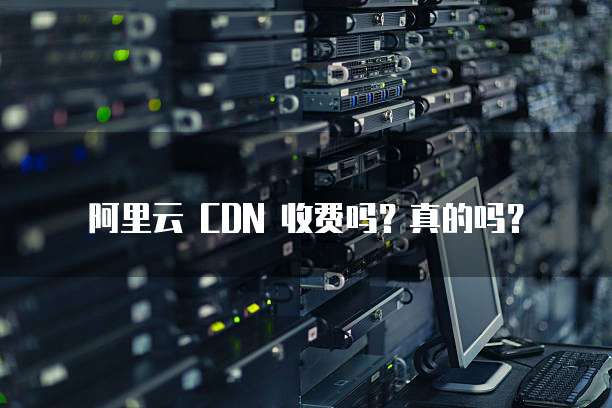 阿里云 CDN 收费吗?真的吗?