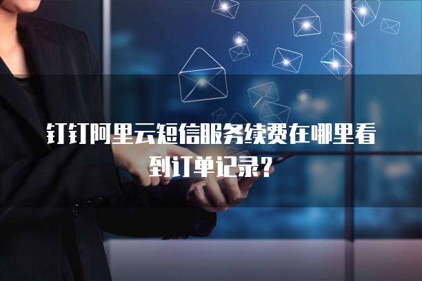 钉钉阿里云短信服务续费在哪里看到订单记录?