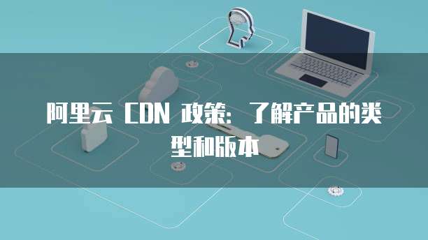 阿里云 CDN 政策:了解产品的类型和版本