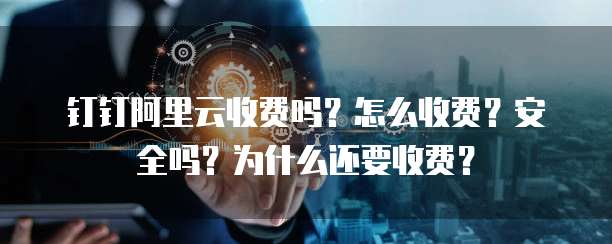 钉钉阿里云收费吗?怎么收费?安全吗?为什么还要收费?