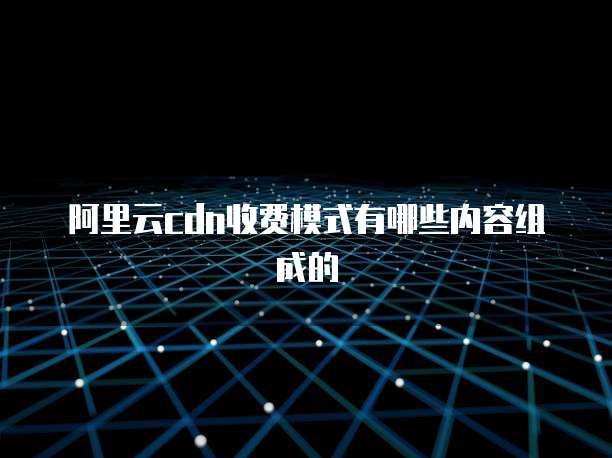 阿里云cdn收费模式有哪些内容组成的