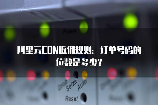 阿里云CDN返佣规则:订单号码的位数是多少?