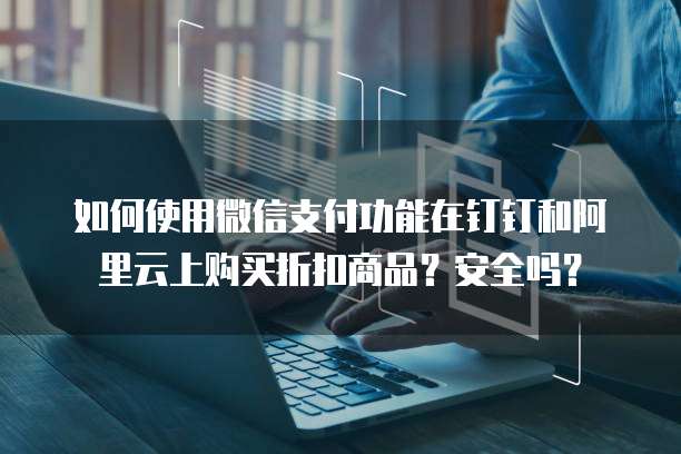 如何使用微信支付功能在钉钉和阿里云上购买折扣商品？安全吗？