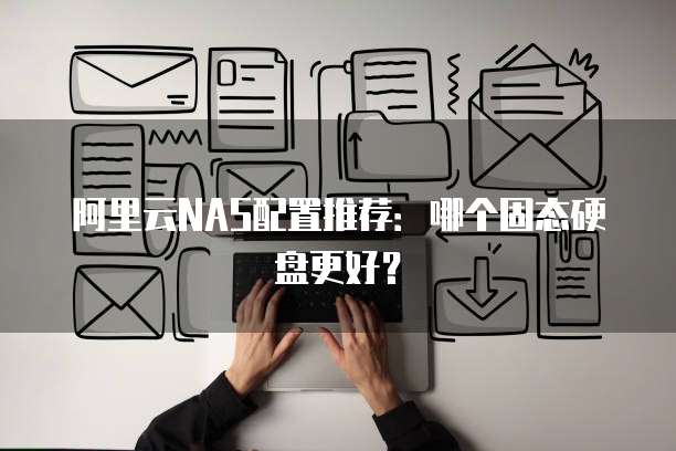 阿里云NAS配置推荐：哪个固态硬盘更好？