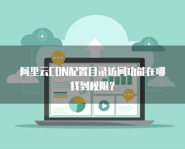 阿里云CDN配置目录访问功能在哪找到权限?