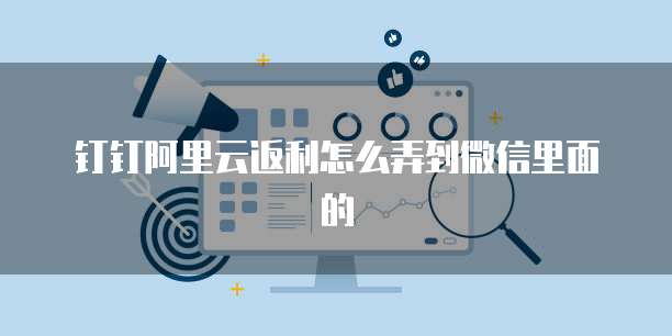 钉钉阿里云返利怎么弄到微信里面的