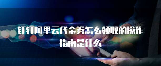 钉钉阿里云代金券怎么领取的操作指南是什么