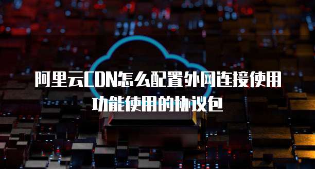 阿里云CDN怎么配置外网连接使用功能使用的协议包